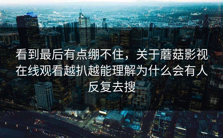 看到最后有点绷不住,关于蘑菇影视在线观看越扒越能理解为什么会有人反复去搜 看到最后有点绷不住,关于蘑菇影视在线观看越扒越能理解为什么会有人反复去搜