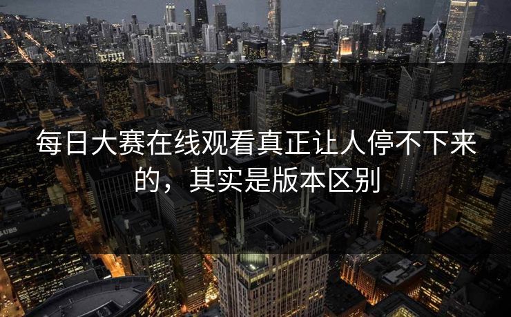 每日大赛在线观看真正让人停不下来的,其实是版本区别 每日大赛在线观看真正让人停不下来的,其实是版本区别