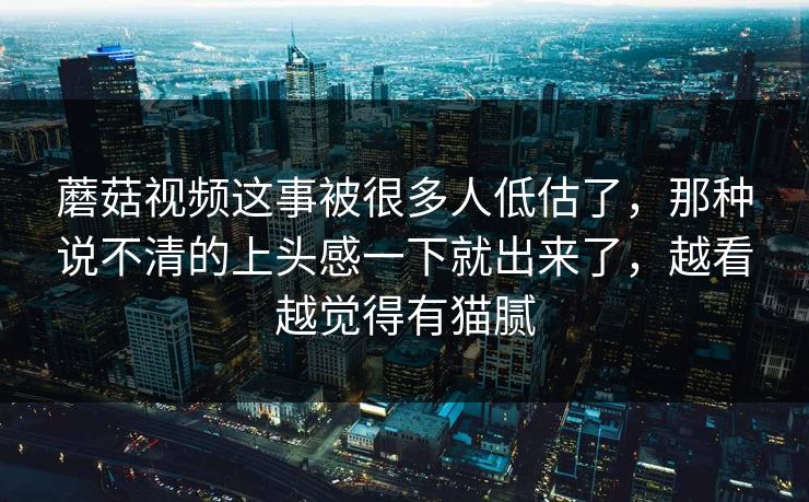蘑菇视频这事被很多人低估了,那种说不清的上头感一下就出来了,越看越觉得有猫腻 蘑菇视频这事被很多人低估了,那种说不清的上头感一下就出来了,越看越觉得有猫腻