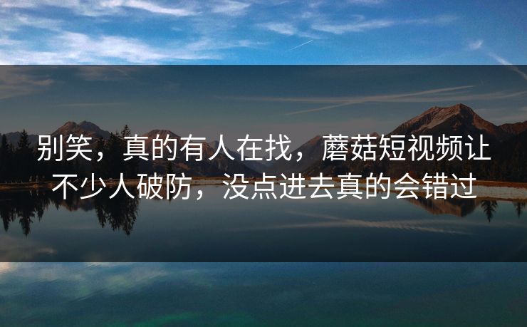 别笑，真的有人在找，蘑菇短视频让不少人破防，没点进去真的会错过
