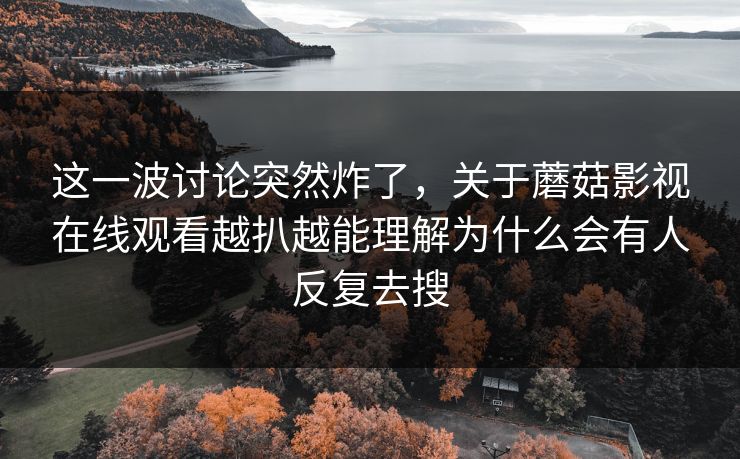 这一波讨论突然炸了，关于蘑菇影视在线观看越扒越能理解为什么会有人反复去搜