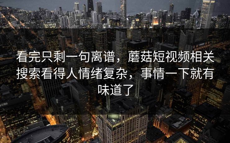 看完只剩一句离谱,蘑菇短视频相关搜索看得人情绪复杂,事情一下就有味道了 看完只剩一句离谱,蘑菇短视频相关搜索看得人情绪复杂,事情一下就有味道了