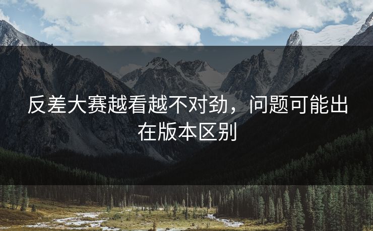 反差大赛越看越不对劲，问题可能出在版本区别