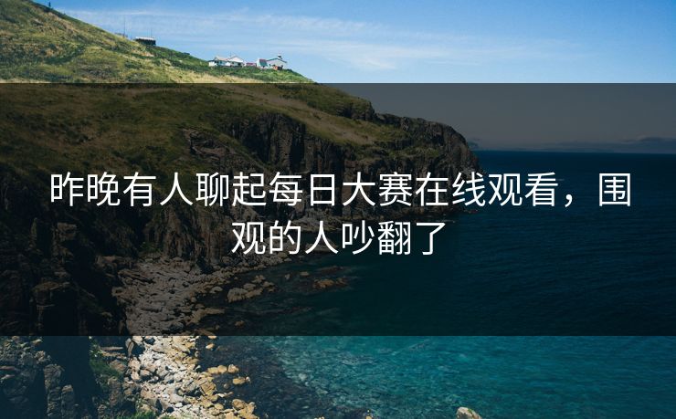 昨晚有人聊起每日大赛在线观看，围观的人吵翻了