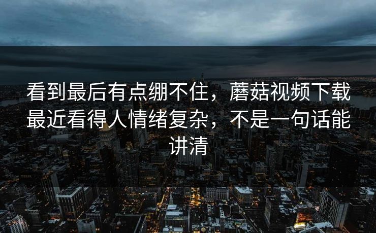 看到最后有点绷不住，蘑菇视频下载最近看得人情绪复杂，不是一句话能讲清