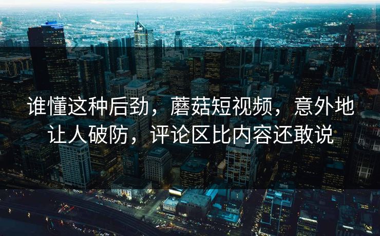 谁懂这种后劲，蘑菇短视频，意外地让人破防，评论区比内容还敢说