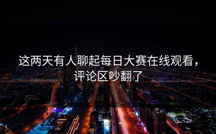 这两天有人聊起每日大赛在线观看，评论区吵翻了