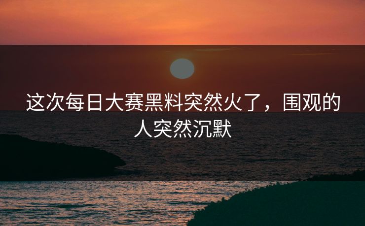 这次每日大赛黑料突然火了，围观的人突然沉默