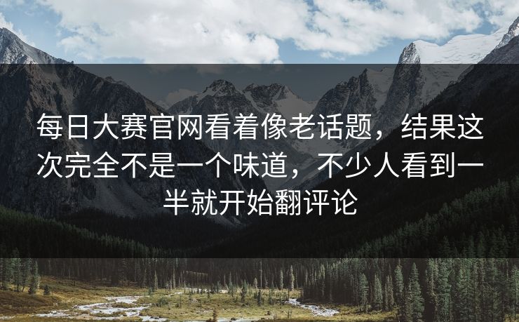 每日大赛官网看着像老话题，结果这次完全不是一个味道，不少人看到一半就开始翻评论