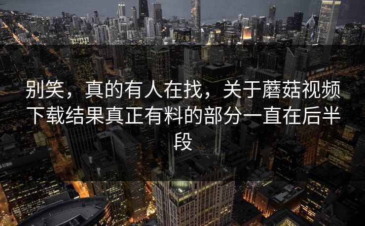 别笑,真的有人在找,关于蘑菇视频下载结果真正有料的部分一直在后半段 别笑,真的有人在找,关于蘑菇视频下载结果真正有料的部分一直在后半段