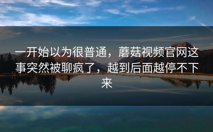 一开始以为很普通,蘑菇视频官网这事突然被聊疯了,越到后面越停不下来 一开始以为很普通,蘑菇视频官网这事突然被聊疯了,越到后面越停不下来