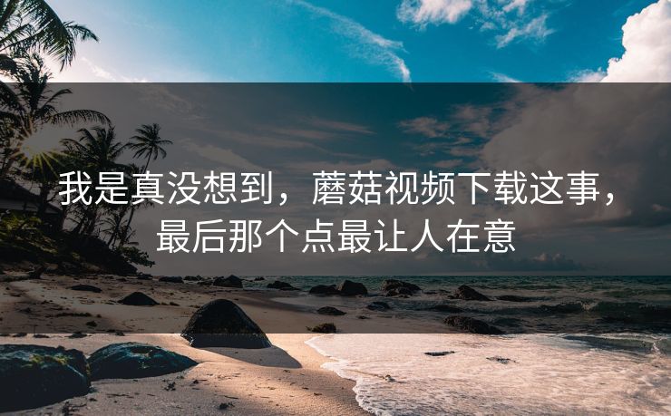 我是真没想到,蘑菇视频下载这事,最后那个点最让人在意 我是真没想到,蘑菇视频下载这事,最后那个点最让人在意