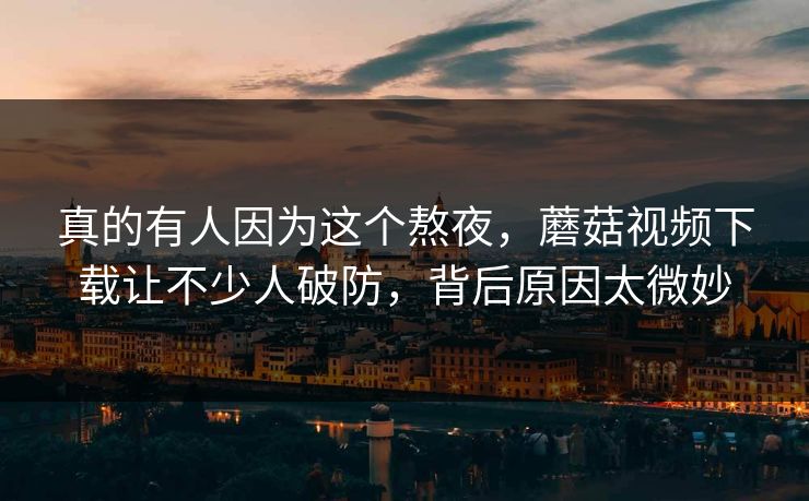 真的有人因为这个熬夜，蘑菇视频下载让不少人破防，背后原因太微妙