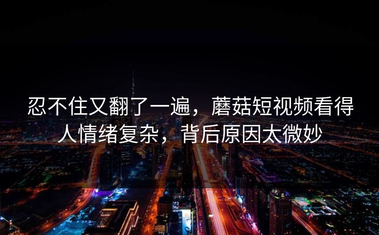 忍不住又翻了一遍，蘑菇短视频看得人情绪复杂，背后原因太微妙