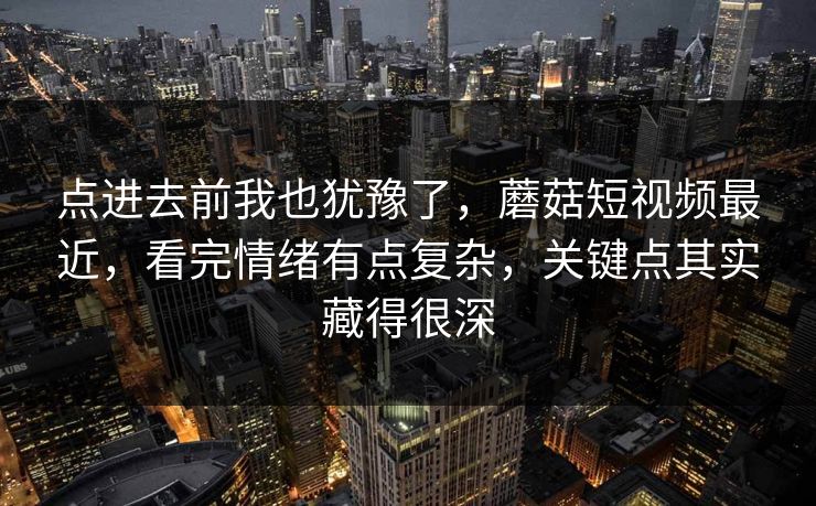 点进去前我也犹豫了，蘑菇短视频最近，看完情绪有点复杂，关键点其实藏得很深