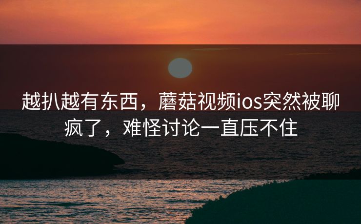 越扒越有东西，蘑菇视频ios突然被聊疯了，难怪讨论一直压不住