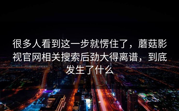 很多人看到这一步就愣住了，蘑菇影视官网相关搜索后劲大得离谱，到底发生了什么