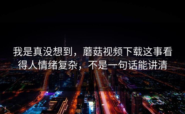 我是真没想到，蘑菇视频下载这事看得人情绪复杂，不是一句话能讲清
