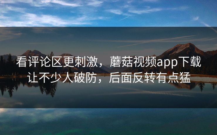 看评论区更刺激，蘑菇视频app下载让不少人破防，后面反转有点猛