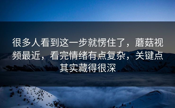 很多人看到这一步就愣住了，蘑菇视频最近，看完情绪有点复杂，关键点其实藏得很深