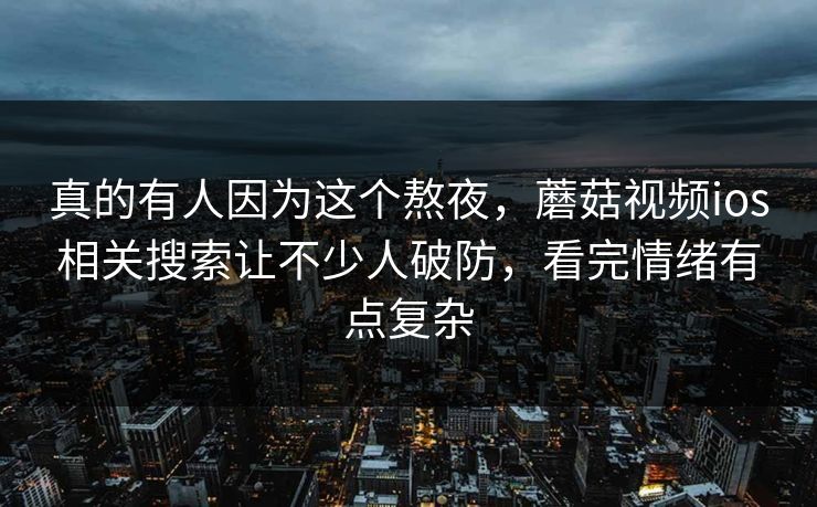 真的有人因为这个熬夜，蘑菇视频ios相关搜索让不少人破防，看完情绪有点复杂