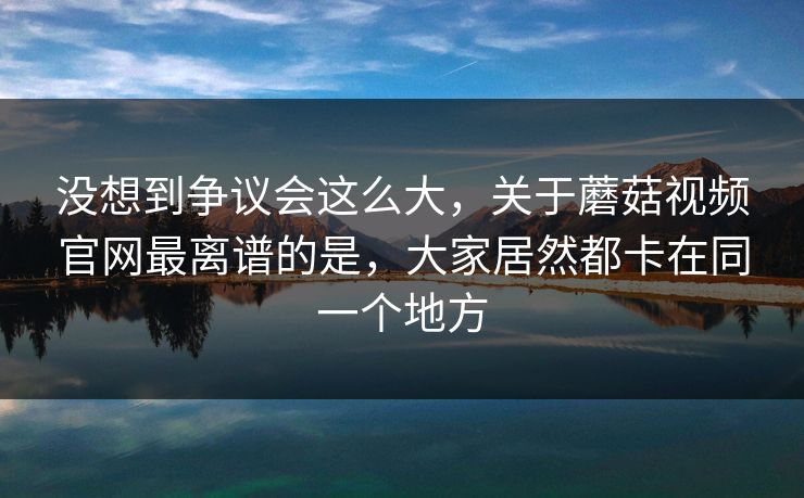 没想到争议会这么大，关于蘑菇视频官网最离谱的是，大家居然都卡在同一个地方
