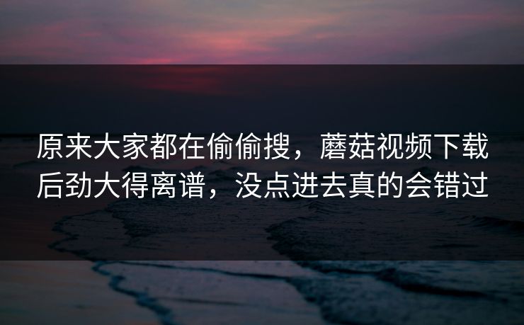 原来大家都在偷偷搜，蘑菇视频下载后劲大得离谱，没点进去真的会错过
