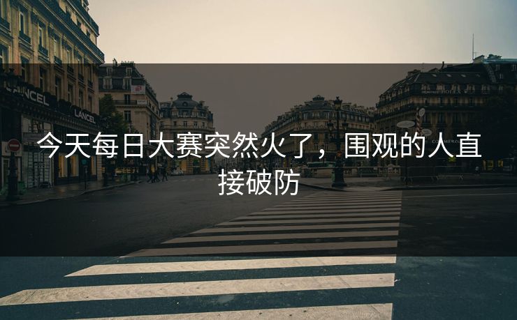 今天每日大赛突然火了，围观的人直接破防