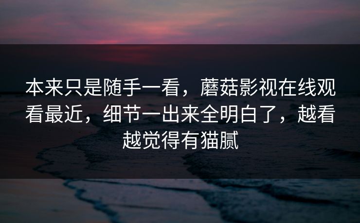 本来只是随手一看，蘑菇影视在线观看最近，细节一出来全明白了，越看越觉得有猫腻