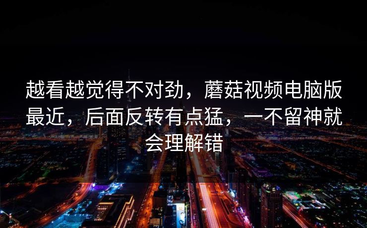 越看越觉得不对劲，蘑菇视频电脑版最近，后面反转有点猛，一不留神就会理解错
