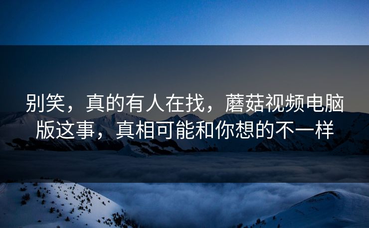 别笑，真的有人在找，蘑菇视频电脑版这事，真相可能和你想的不一样