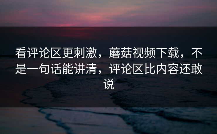 看评论区更刺激，蘑菇视频下载，不是一句话能讲清，评论区比内容还敢说