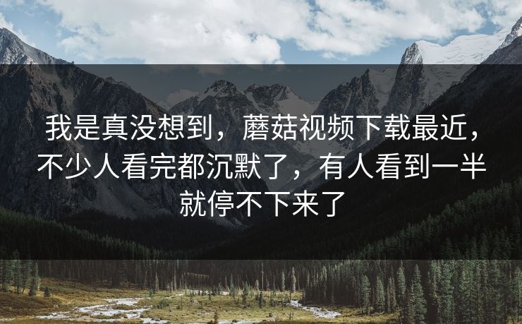 我是真没想到，蘑菇视频下载最近，不少人看完都沉默了，有人看到一半就停不下来了