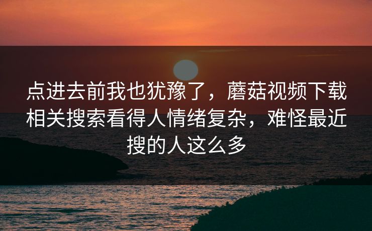 点进去前我也犹豫了，蘑菇视频下载相关搜索看得人情绪复杂，难怪最近搜的人这么多