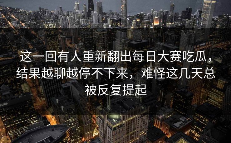这一回有人重新翻出每日大赛吃瓜，结果越聊越停不下来，难怪这几天总被反复提起