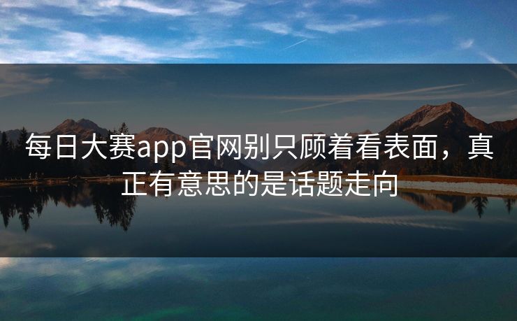 每日大赛app官网别只顾着看表面，真正有意思的是话题走向