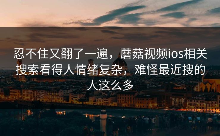 忍不住又翻了一遍，蘑菇视频ios相关搜索看得人情绪复杂，难怪最近搜的人这么多
