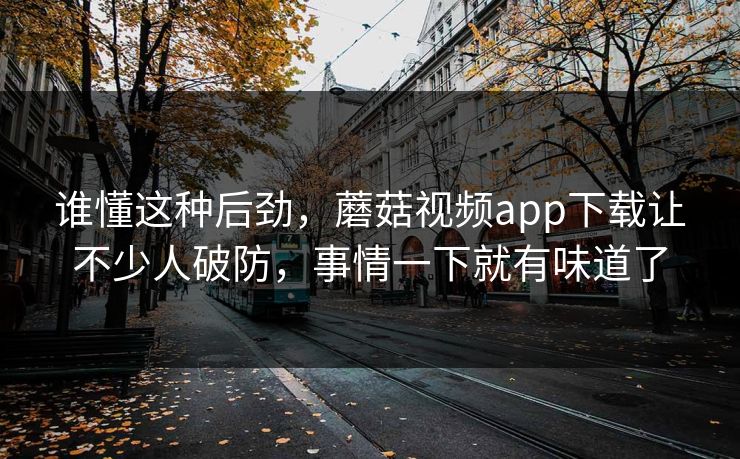 谁懂这种后劲，蘑菇视频app下载让不少人破防，事情一下就有味道了