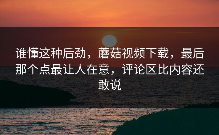 谁懂这种后劲，蘑菇视频下载，最后那个点最让人在意，评论区比内容还敢说