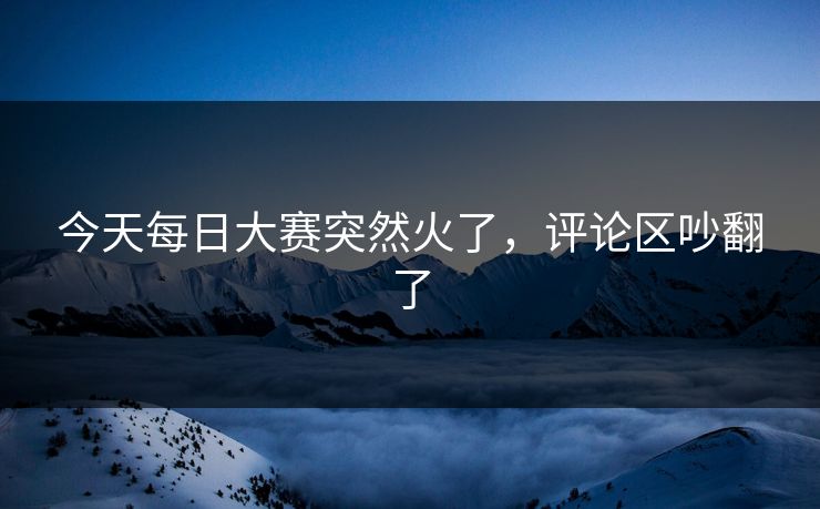 今天每日大赛突然火了，评论区吵翻了