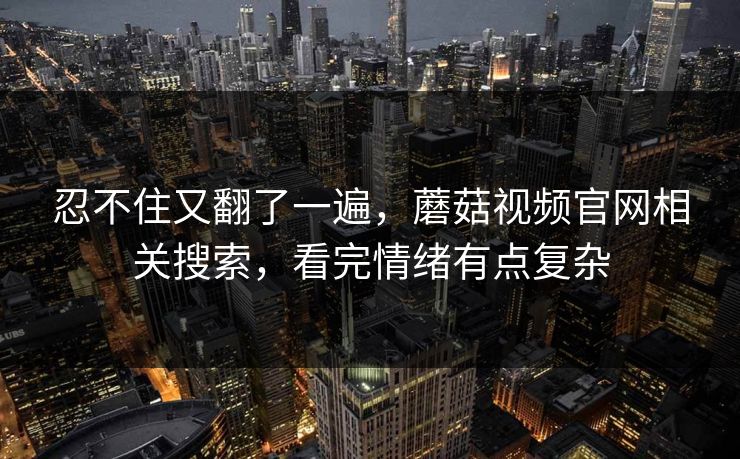 忍不住又翻了一遍，蘑菇视频官网相关搜索，看完情绪有点复杂